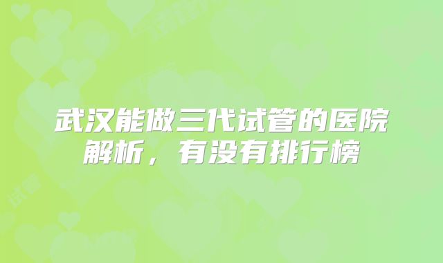 武汉能做三代试管的医院解析，有没有排行榜