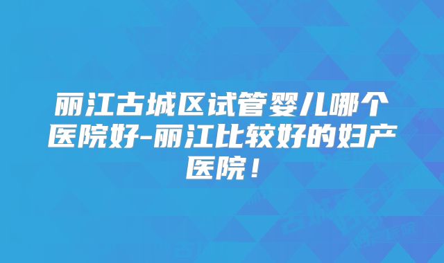 丽江古城区试管婴儿哪个医院好-丽江比较好的妇产医院！