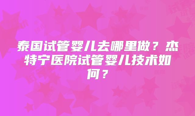 泰国试管婴儿去哪里做？杰特宁医院试管婴儿技术如何？