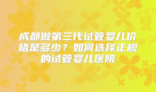 成都做第三代试管婴儿价格是多少？如何选择正规的试管婴儿医院