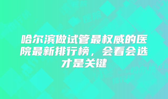 哈尔滨做试管最权威的医院最新排行榜,会看会选才是关键