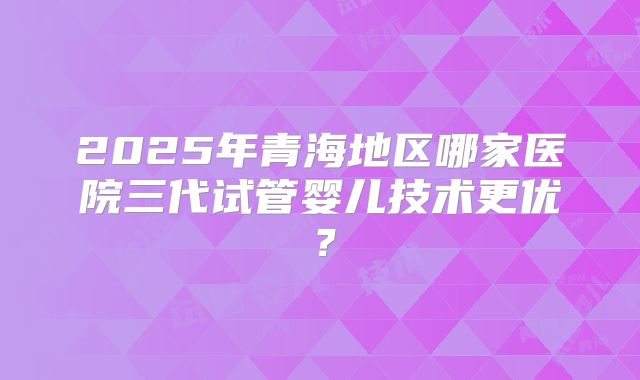 2025年青海地区哪家医院三代试管婴儿技术更优？