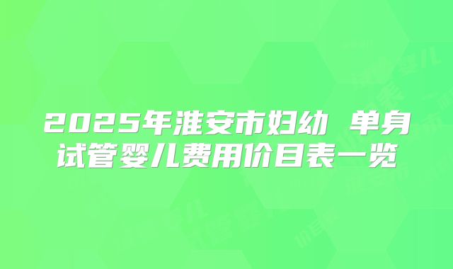 2025年淮安市妇幼 单身试管婴儿费用价目表一览
