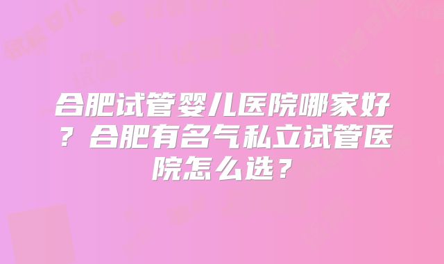 合肥试管婴儿医院哪家好？合肥有名气私立试管医院怎么选？