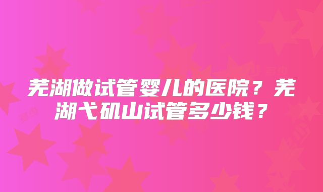 芜湖做试管婴儿的医院？芜湖弋矶山试管多少钱？