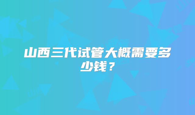山西三代试管大概需要多少钱？