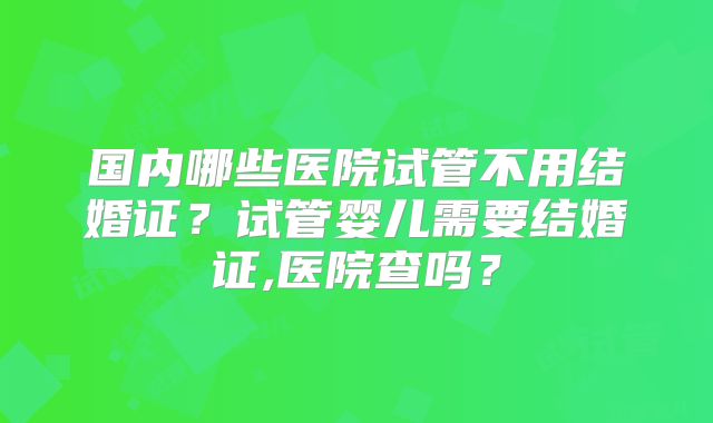 国内哪些医院试管不用结婚证?试管婴儿需要结婚证,医院查吗?