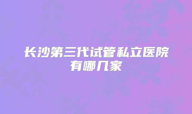 长沙第三代试管私立医院有哪几家