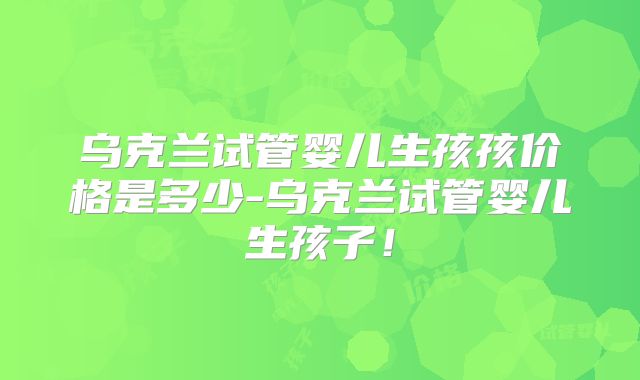 乌克兰试管婴儿生孩孩价格是多少-乌克兰试管婴儿生孩子!