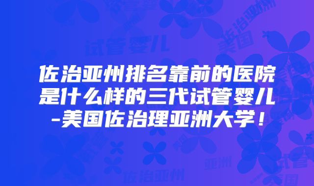 佐治亚州排名靠前的医院是什么样的三代试管婴儿-美国佐治理亚洲大学!
