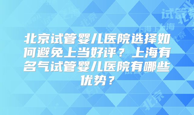 北京试管婴儿医院选择如何避免上当好评？上海有名气试管婴儿医院有哪些优势？