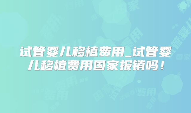 试管婴儿移植费用_试管婴儿移植费用国家报销吗！