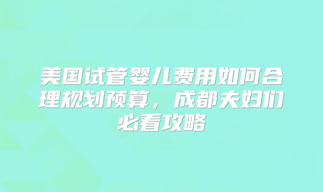 美国试管婴儿费用如何合理规划预算，成都夫妇们必看攻略