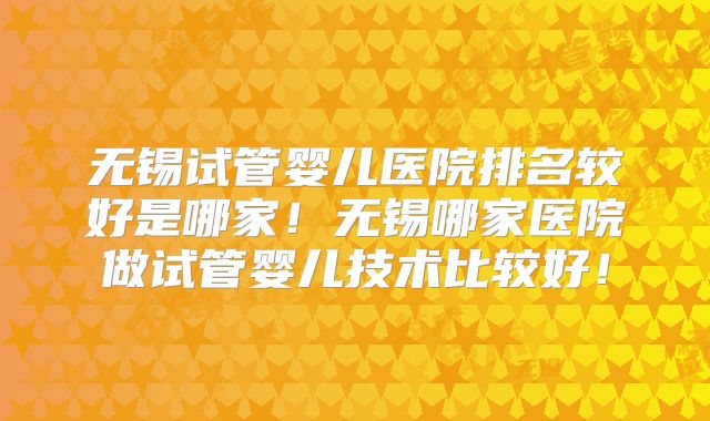无锡试管婴儿医院排名较好是哪家！无锡哪家医院做试管婴儿技术比较好！