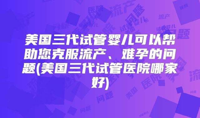 美国三代试管婴儿可以帮助您克服流产、难孕的问题(美国三代试管医院哪家好)