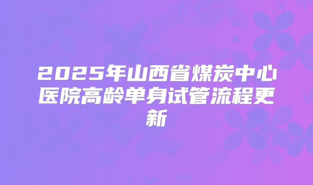 2025年山西省煤炭中心医院高龄单身试管流程更新