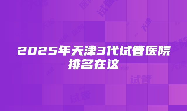 2025年天津3代试管医院排名在这