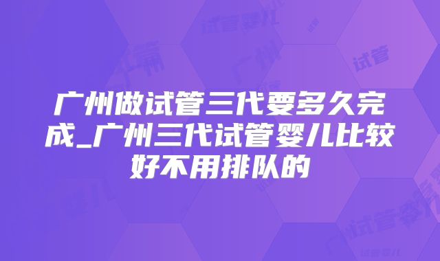 广州做试管三代要多久完成_广州三代试管婴儿比较好不用排队的