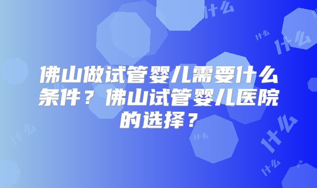 佛山做试管婴儿需要什么条件？佛山试管婴儿医院的选择？