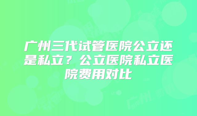 广州三代试管医院公立还是私立？公立医院私立医院费用对比