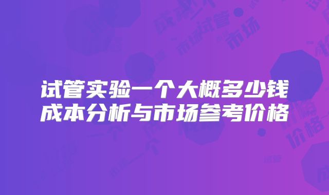 试管实验一个大概多少钱成本分析与市场参考价格