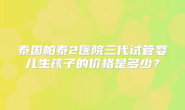 泰国帕泰2医院三代试管婴儿生孩子的价格是多少？