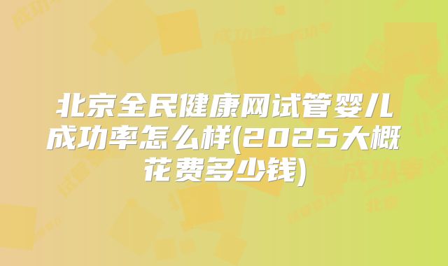 北京全民健康网试管婴儿成功率怎么样(2025大概花费多少钱)