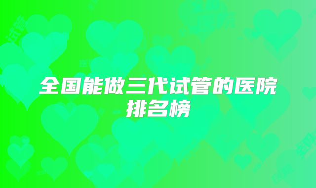 全国能做三代试管的医院排名榜