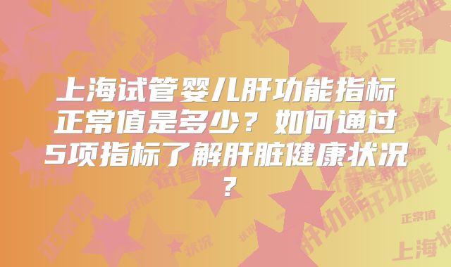 上海试管婴儿肝功能指标正常值是多少？如何通过5项指标了解肝脏健康状况？