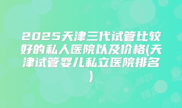 2025天津三代试管比较好的私人医院以及价格(天津试管婴儿私立医院排名)