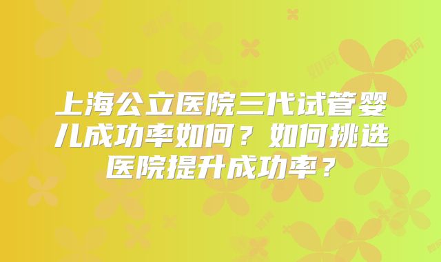 上海公立医院三代试管婴儿成功率如何?如何挑选医院提升成功率?