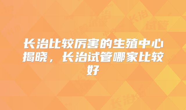 长治比较厉害的生殖中心揭晓，长治试管哪家比较好