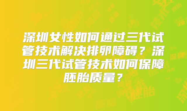 深圳女性如何通过三代试管技术解决排卵障碍？深圳三代试管技术如何保障胚胎质量？