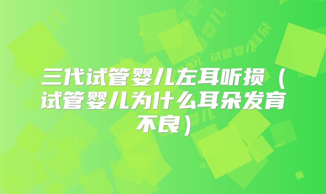 三代试管婴儿左耳听损（试管婴儿为什么耳朵发育不良）