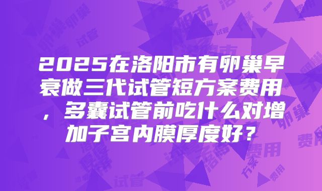 2025在洛阳市有卵巢早衰做三代试管短方案费用，多囊试管前吃什么对增加子宫内膜厚度好？
