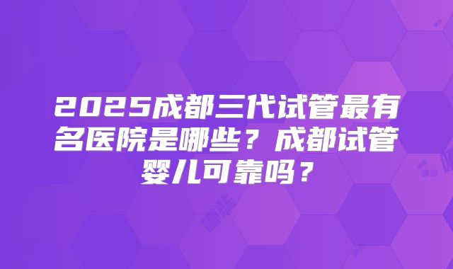 2025成都三代试管最有名医院是哪些？成都试管婴儿可靠吗？