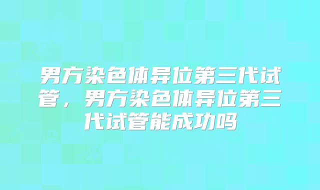 男方染色体异位第三代试管，男方染色体异位第三代试管能成功吗