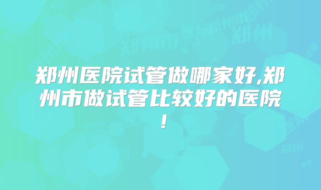 郑州医院试管做哪家好,郑州市做试管比较好的医院！