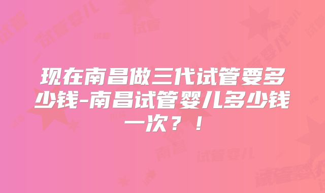 现在南昌做三代试管要多少钱-南昌试管婴儿多少钱一次？！