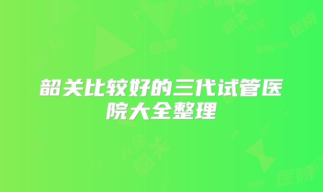 韶关比较好的三代试管医院大全整理