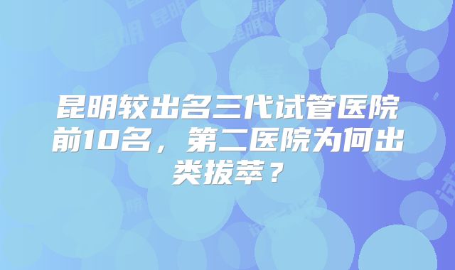 昆明较出名三代试管医院前10名，第二医院为何出类拔萃？