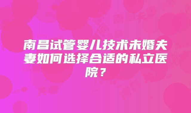 南昌试管婴儿技术未婚夫妻如何选择合适的私立医院？