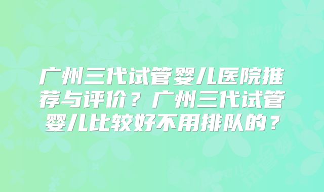 广州三代试管婴儿医院推荐与评价？广州三代试管婴儿比较好不用排队的？