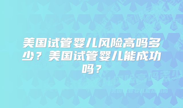 美国试管婴儿风险高吗多少?美国试管婴儿能成功吗?