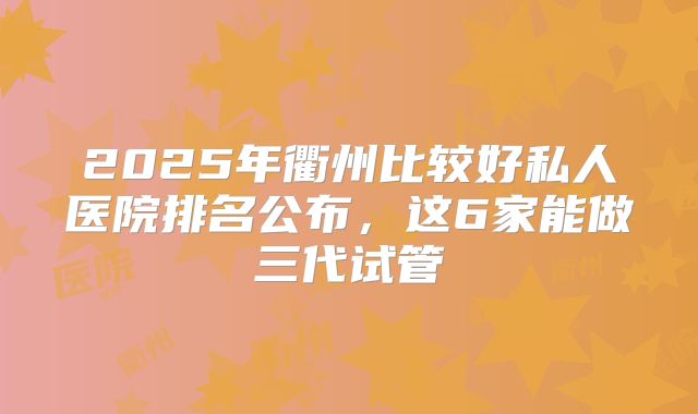 2025年衢州比较好私人医院排名公布，这6家能做三代试管