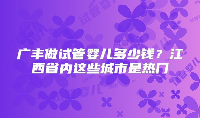 广丰做试管婴儿多少钱？江西省内这些城市是热门