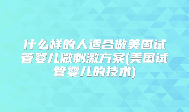 什么样的人适合做美国试管婴儿微刺激方案(美国试管婴儿的技术)
