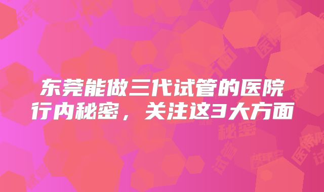 东莞能做三代试管的医院行内秘密,关注这3大方面