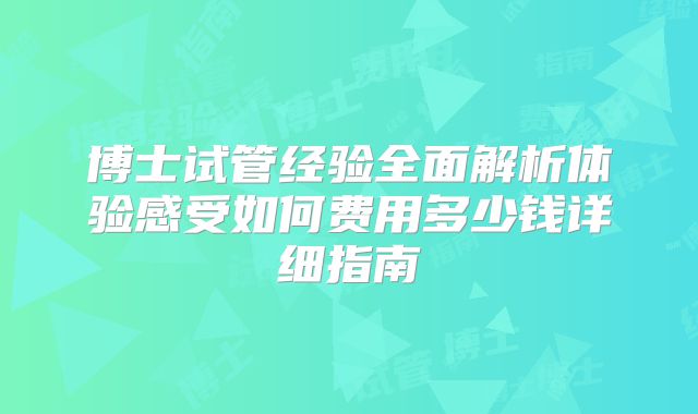 博士试管经验全面解析体验感受如何费用多少钱详细指南