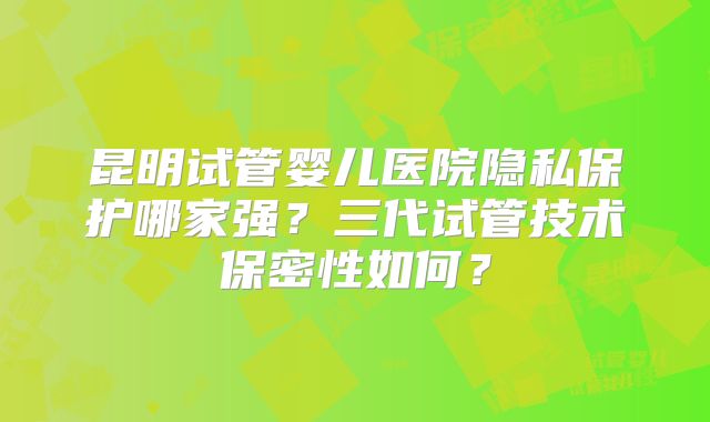 昆明试管婴儿医院隐私保护哪家强?三代试管技术保密性如何?